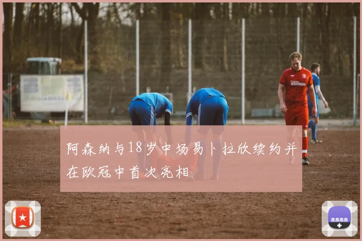 阿森纳与18岁中场易卜拉欣续约并在欧冠中首次亮相