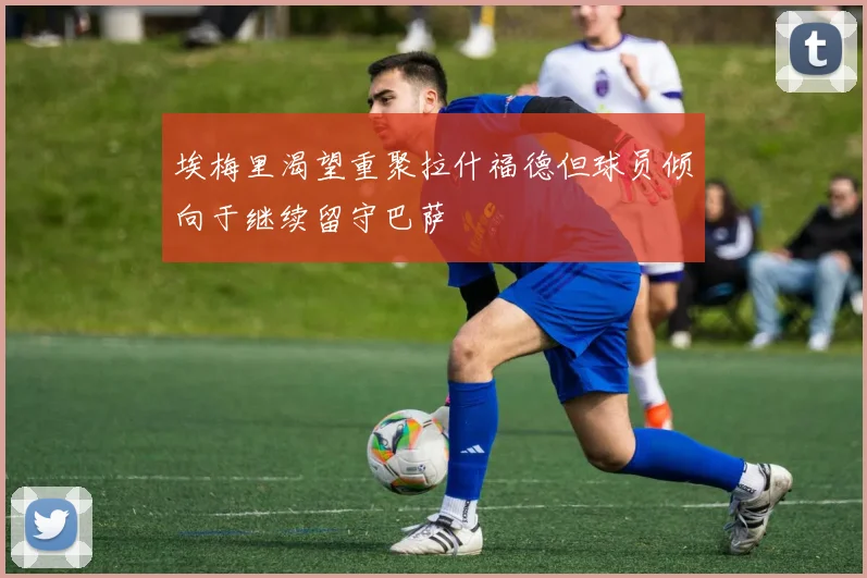 埃梅里渴望重聚拉什福德但球员倾向于继续留守巴萨