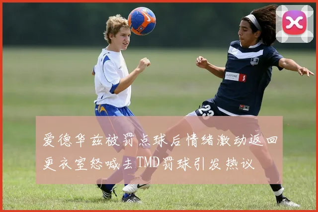 爱德华兹被罚点球后情绪激动返回更衣室怒喊去TMD罚球引发热议