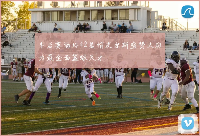 季后赛场均42盖帽皮尔斯盛赞文班为最全面篮球天才