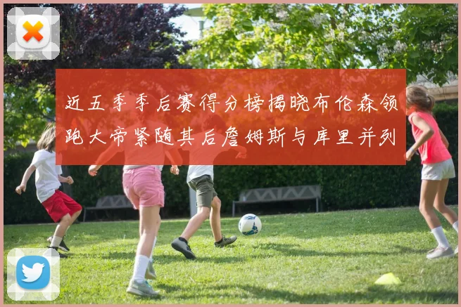 近五季季后赛得分榜揭晓布伦森领跑大帝紧随其后詹姆斯与库里并列第四