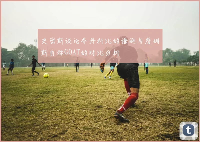 史密斯谈论乔丹科比的谦逊与詹姆斯自称GOAT的对比分析
