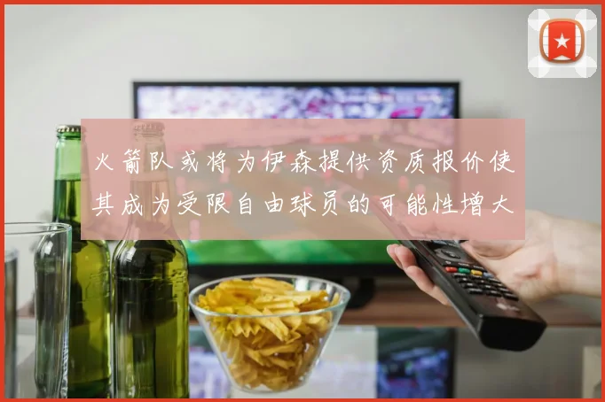 火箭队或将为伊森提供资质报价使其成为受限自由球员的可能性增大