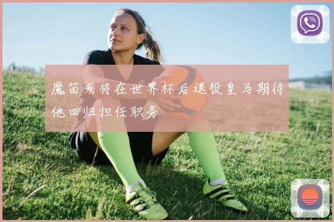 魔笛或将在世界杯后退役皇马期待他回归担任职务