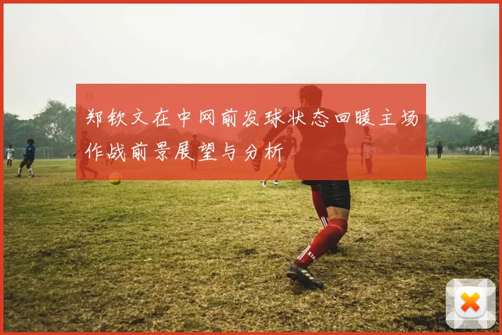 郑钦文在中网前发球状态回暖主场作战前景展望与分析