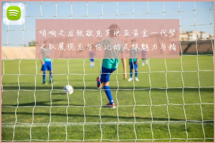 哨响之后致敬克罗地亚黄金一代梦之队展现无与伦比的足球魅力与精神