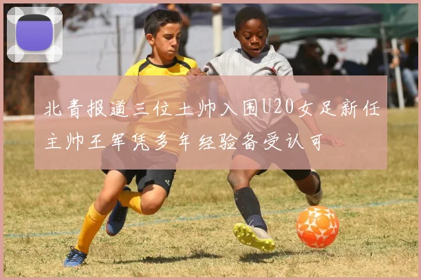 北青报道三位土帅入围U20女足新任主帅王军凭多年经验备受认可