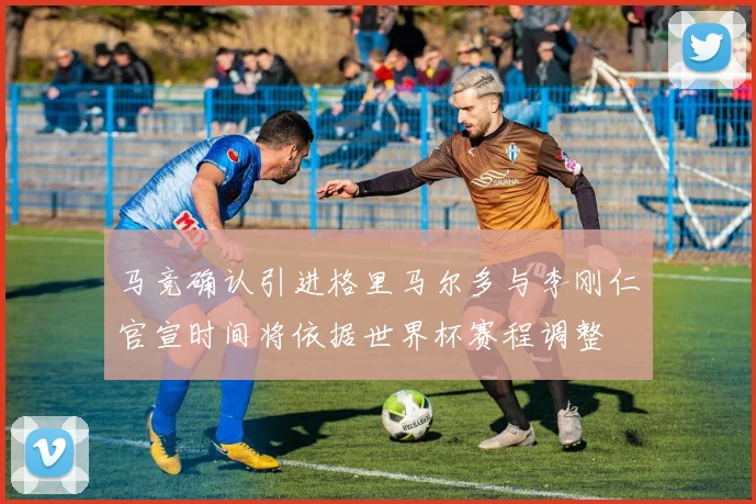 马竞确认引进格里马尔多与李刚仁官宣时间将依据世界杯赛程调整