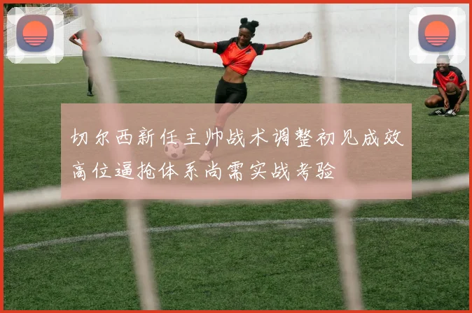 切尔西新任主帅战术调整初见成效高位逼抢体系尚需实战考验