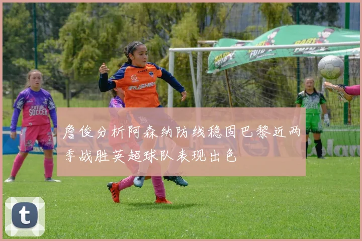 詹俊分析阿森纳防线稳固巴黎近两季战胜英超球队表现出色