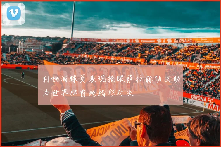 利物浦球员表现抢眼萨拉赫助攻助力世界杯首轮精彩对决