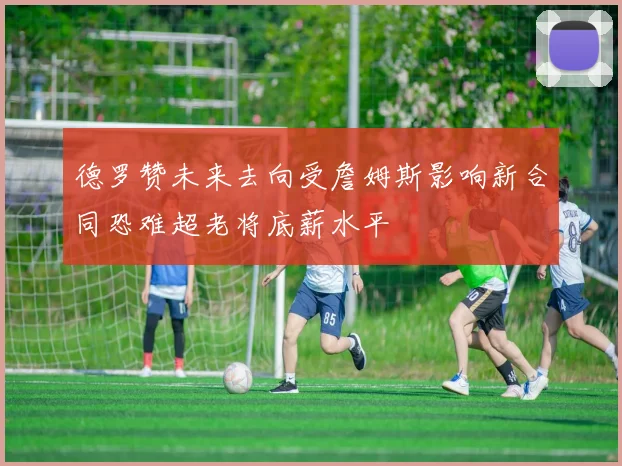 德罗赞未来去向受詹姆斯影响新合同恐难超老将底薪水平
