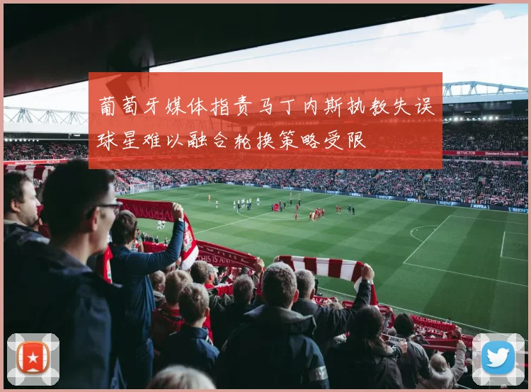 葡萄牙媒体指责马丁内斯执教失误球星难以融合轮换策略受限