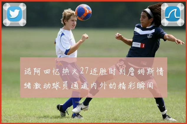 诺阿回忆热火27连胜时刻詹姆斯情绪激动球员通道内外的精彩瞬间