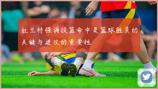 杜兰特强调投篮命中是篮球胜负的关键与进攻的重要性