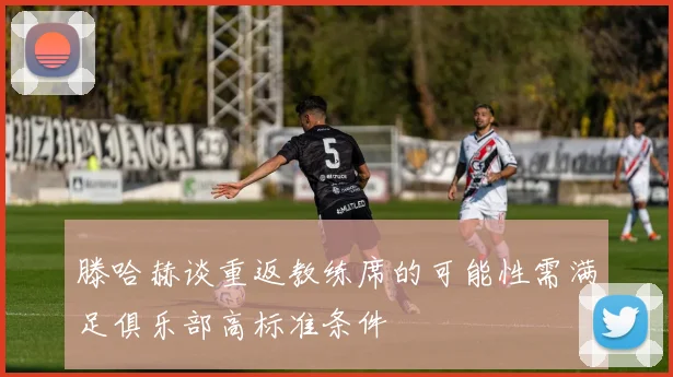 滕哈赫谈重返教练席的可能性需满足俱乐部高标准条件