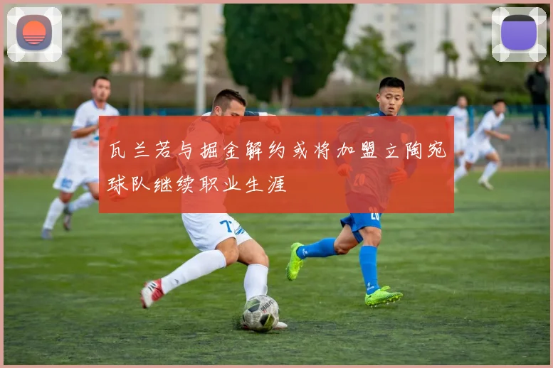 瓦兰若与掘金解约或将加盟立陶宛球队继续职业生涯