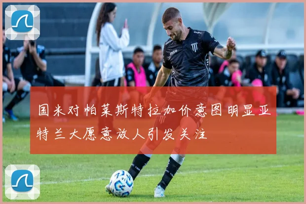 国米对帕莱斯特拉加价意图明显亚特兰大愿意放人引发关注