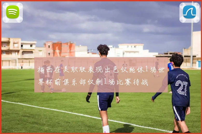 梅西在美职联表现出色仅轮休1场世界杯前俱乐部仅剩1场比赛待战