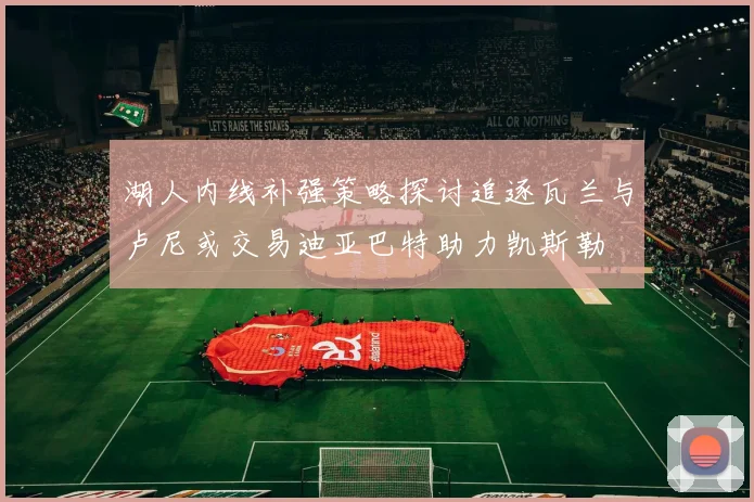 湖人内线补强策略探讨追逐瓦兰与卢尼或交易迪亚巴特助力凯斯勒