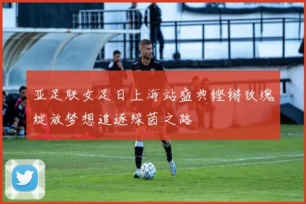 亚足联女足日上海站盛典铿锵玫瑰绽放梦想追逐绿茵之路