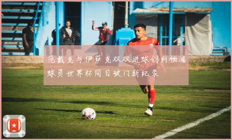 范戴克与伊萨克双双进球创利物浦球员世界杯同日破门新纪录
