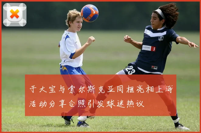 于大宝与索尔斯克亚同框亮相上海活动分享合照引发球迷热议