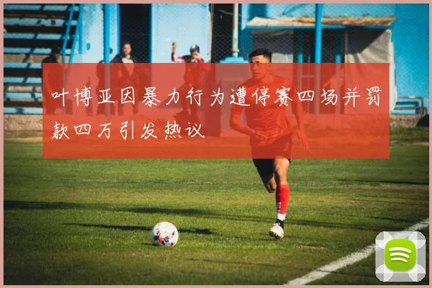 叶博亚因暴力行为遭停赛四场并罚款四万引发热议