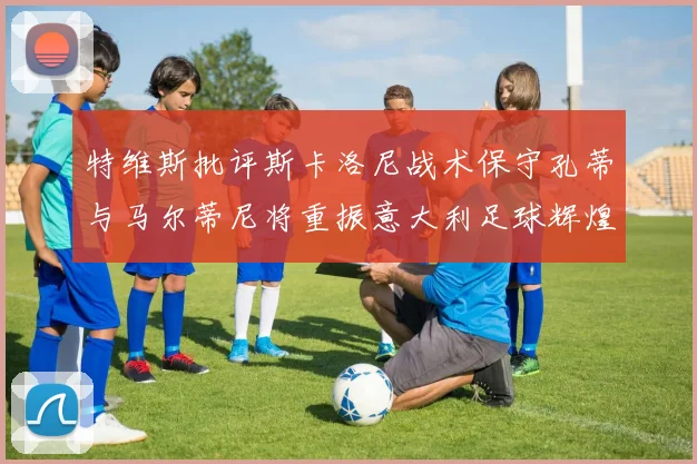 特维斯批评斯卡洛尼战术保守孔蒂与马尔蒂尼将重振意大利足球辉煌