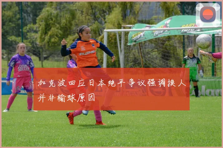 加克波回应日本绝平争议强调换人并非输球原因
