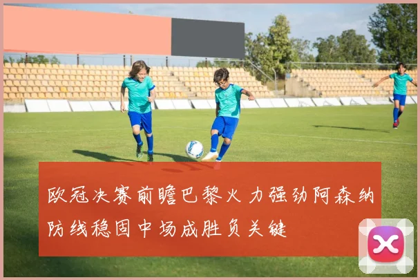 欧冠决赛前瞻巴黎火力强劲阿森纳防线稳固中场成胜负关键